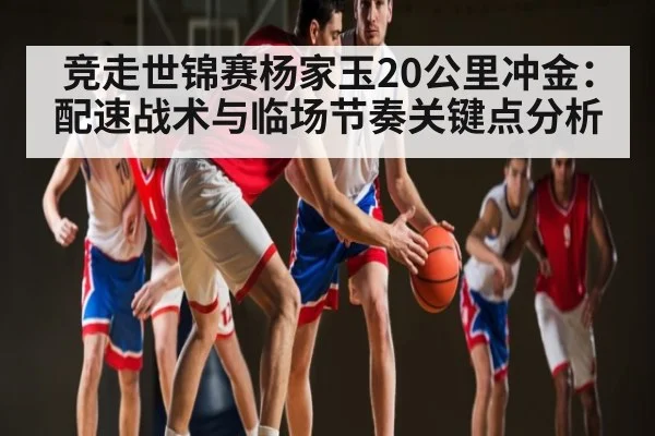 竞走世锦赛杨家玉20公里冲金：配速战术与临场节奏关键点分析