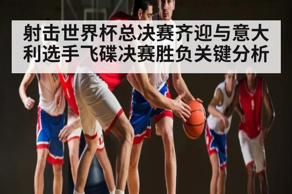 射击世界杯总决赛齐迎与意大利选手飞碟决赛胜负关键分析