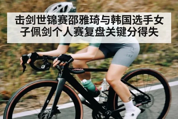 击剑世锦赛邵雅琦与韩国选手女子佩剑个人赛复盘关键分得失